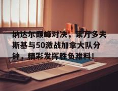 雷火电竞-包含纳达尔巅峰对决，莱万多夫斯基与50激战加拿大队分钟，精彩发挥胜负难料！的词条