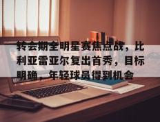 雷火竞技-转会期全明星赛焦点战，比利亚雷亚尔复出首秀，目标明确，年轻球员得到机会的简单介绍